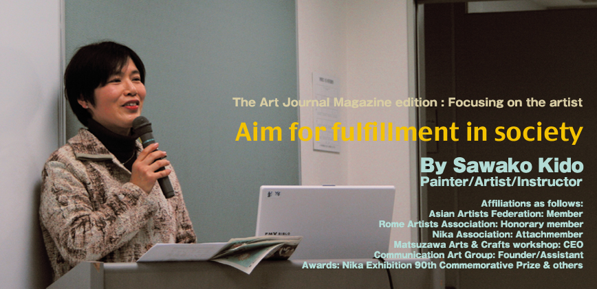 The Art Journal Magazine edition:Focusing on the artist,Aim for fulfillment in society. By Sawako Kido Painter/Artist/Instructor,Affiliations as follows:Asian Artists Federation:Member,
Rome Artists Association:Honorary member,Nika Association: Attaché member,Matsuzawa Arts & Crafts workshop:CEO,Communication Art Group: Founder/Assistant,Awards: Nikka Exhibition 90th Commemorative Prize & others